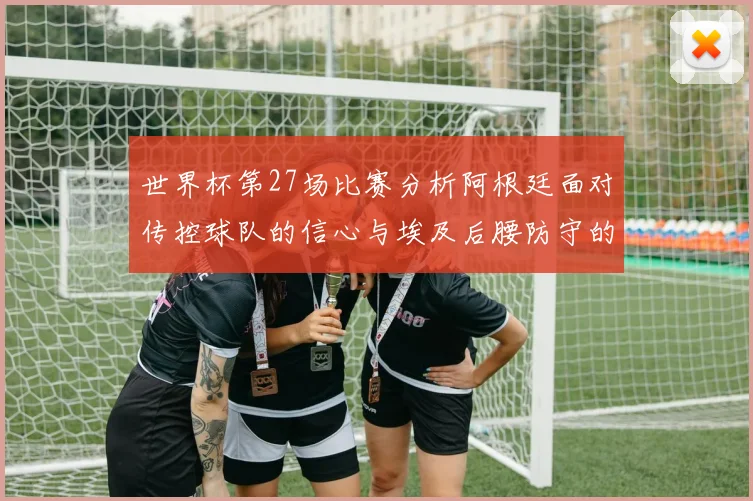 世界杯第27场比赛分析阿根廷面对传控球队的信心与埃及后腰防守的隐患