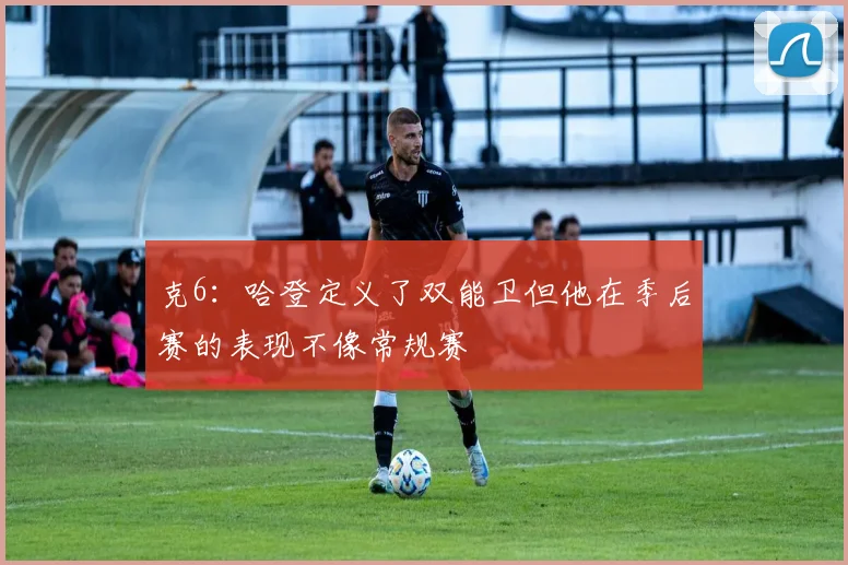 克6：哈登定义了双能卫但他在季后赛的表现不像常规赛