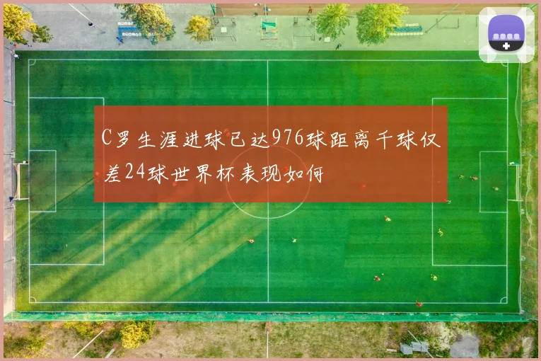 C罗生涯进球已达976球距离千球仅差24球世界杯表现如何