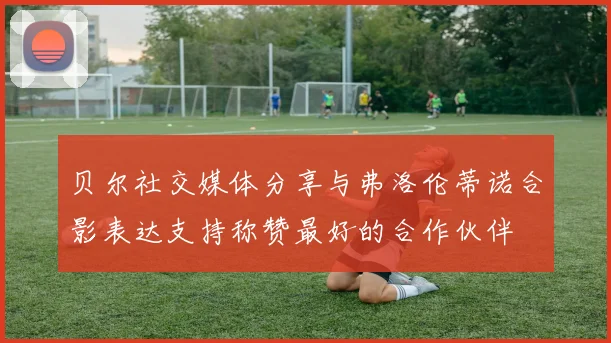 贝尔社交媒体分享与弗洛伦蒂诺合影表达支持称赞最好的合作伙伴
