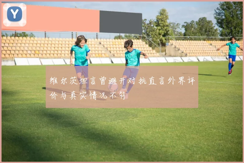 维尔茨坦言曾避开对抗直言外界评价与真实情况不符