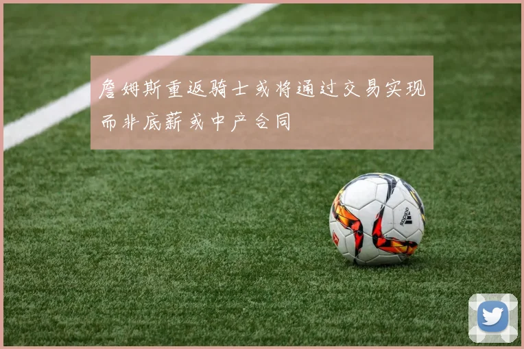 詹姆斯重返骑士或将通过交易实现而非底薪或中产合同