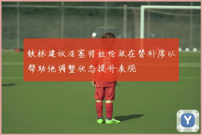 铁林建议活塞将杜伦放在替补席以帮助他调整状态提升表现