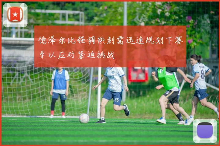 德泽尔比强调热刺需迅速规划下赛季以应对紧迫挑战