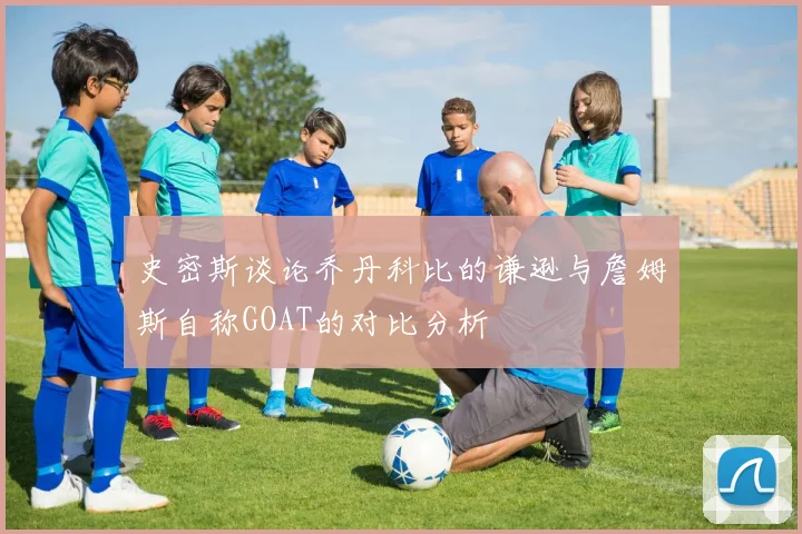 史密斯谈论乔丹科比的谦逊与詹姆斯自称GOAT的对比分析