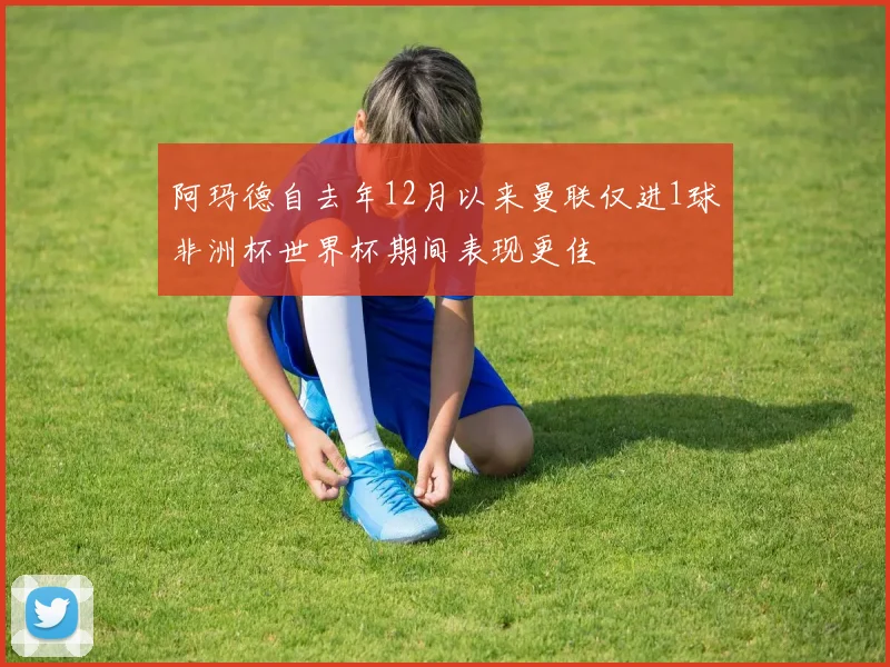 阿玛德自去年12月以来曼联仅进1球非洲杯世界杯期间表现更佳