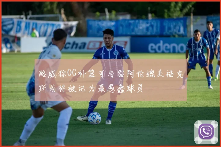 路威称OG补篮可与雷阿伦媲美福克斯或将被记为最愚蠢球员