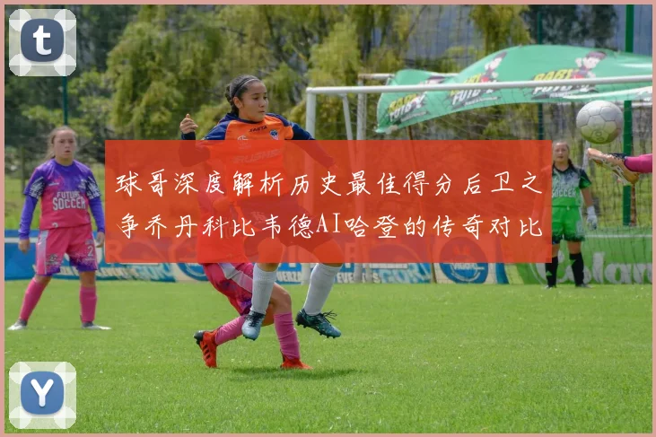 球哥深度解析历史最佳得分后卫之争乔丹科比韦德AI哈登的传奇对比