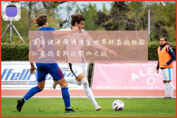 富安健洋强调借鉴世界杯首战经验以备战哥斯达黎加之战