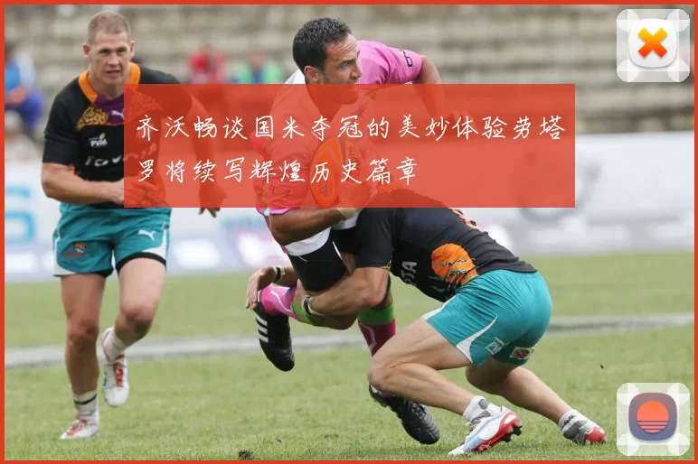 齐沃畅谈国米夺冠的美妙体验劳塔罗将续写辉煌历史篇章