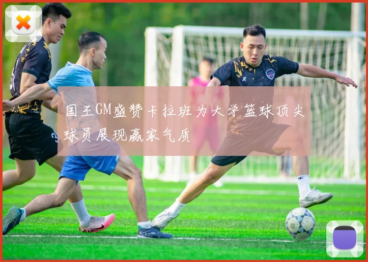 国王GM盛赞卡拉班为大学篮球顶尖球员展现赢家气质