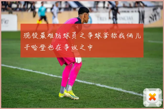 现役最难防球员之争球爹称我俩儿子哈登也在争议之中
